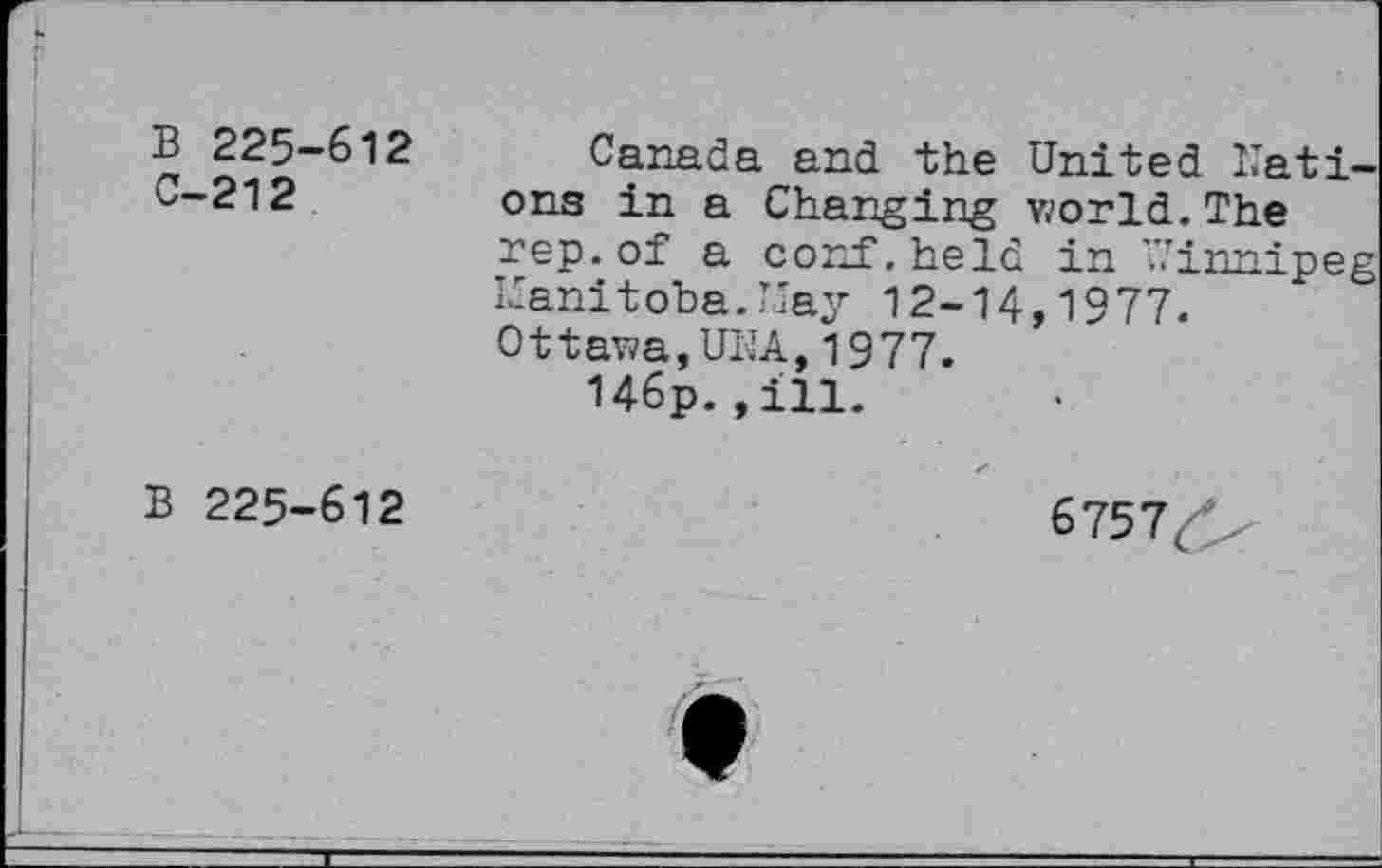 ﻿i.
B 225-612 C-212
Canada and the United Nations in a Changing world.The rep. of a conf, held in "’innipeg Manitoba. May 12-14,1977. Ottawa,UNA,1977.
146p.,ill.
B 225-612
/